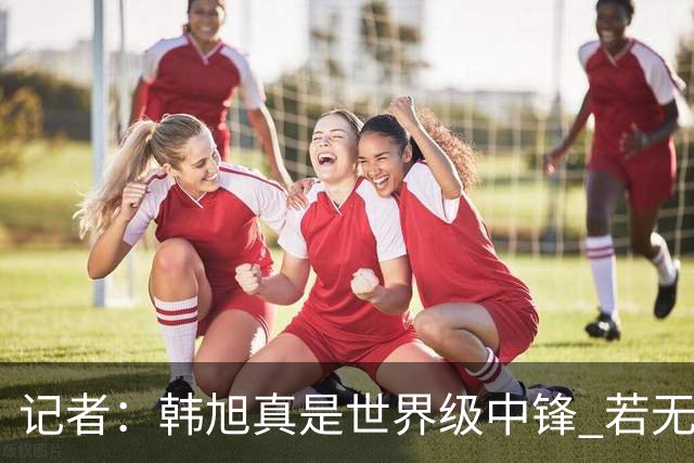 记者：韩旭真是世界级中锋 若无疫情等因素影响 她现在只会更强