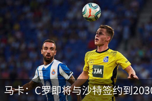 马卡：C罗即将与沙特签约到2030年 球员+大使身份